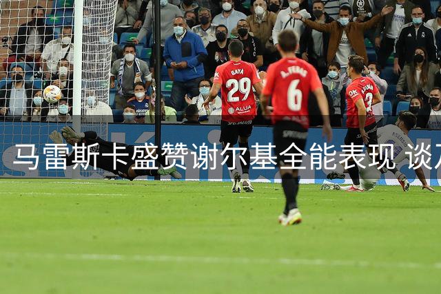马雷斯卡盛赞谢尔基全能表现 谈及格拉利什去留问题